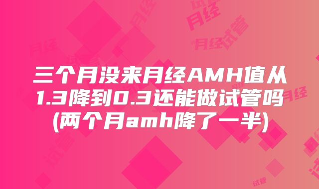 三个月没来月经AMH值从1.3降到0.3还能做试管吗(两个月amh降了一半)