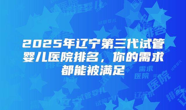 2025年辽宁第三代试管婴儿医院排名，你的需求都能被满足