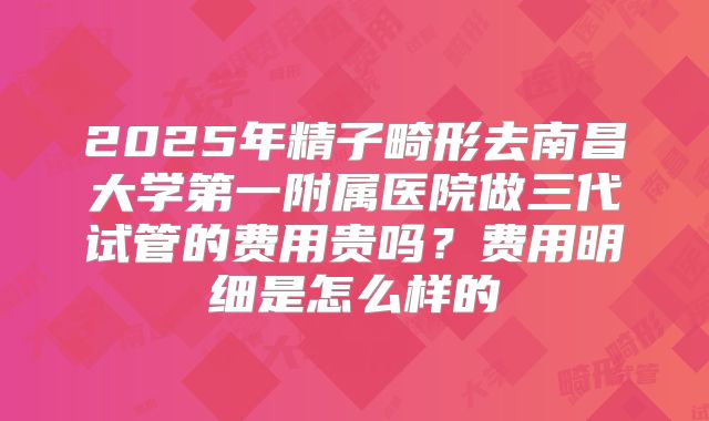2025年精子畸形去南昌大学第一附属医院做三代试管的费用贵吗？费用明细是怎么样的