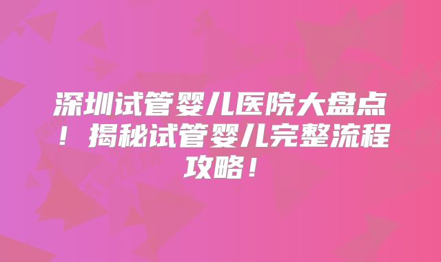 深圳试管婴儿医院大盘点！揭秘试管婴儿完整流程攻略！