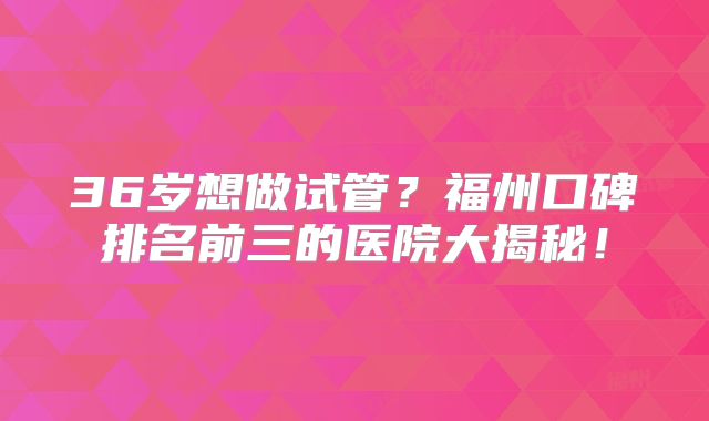 36岁想做试管?福州口碑排名前三的医院大揭秘!