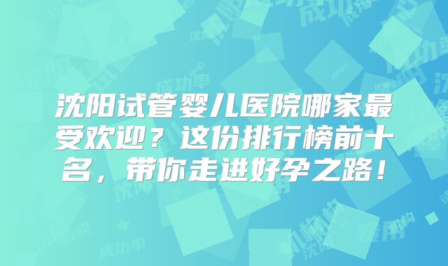 沈阳试管婴儿医院哪家最受欢迎？这份排行榜前十名，带你走进好孕之路！