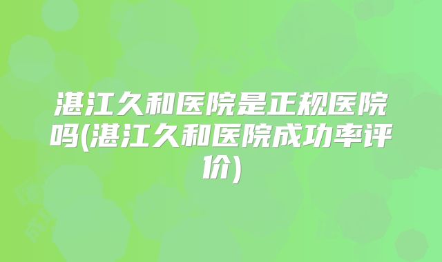 湛江久和医院是正规医院吗(湛江久和医院成功率评价)