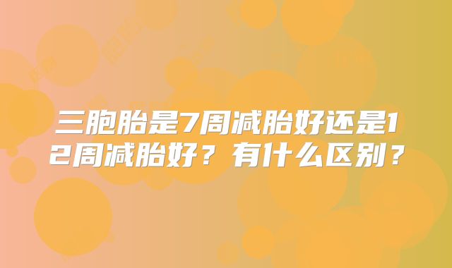 三胞胎是7周减胎好还是12周减胎好?有什么区别?