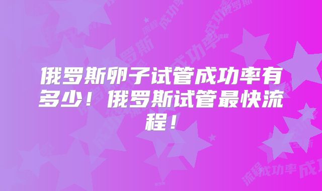 俄罗斯卵子试管成功率有多少！俄罗斯试管最快流程！