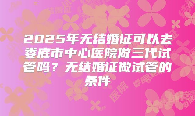 2025年无结婚证可以去娄底市中心医院做三代试管吗?无结婚证做试管的条件