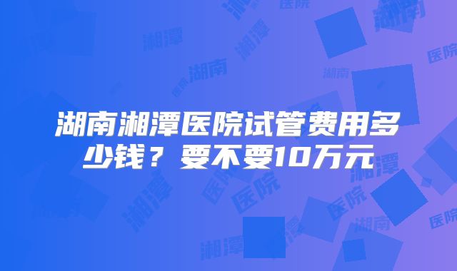 湖南湘潭医院试管费用多少钱?要不要10万元