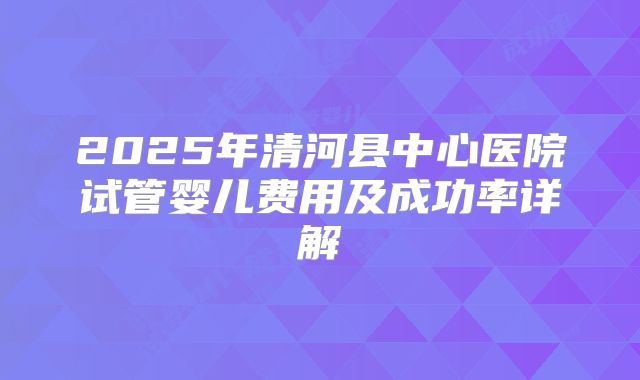2025年清河县中心医院试管婴儿费用及成功率详解