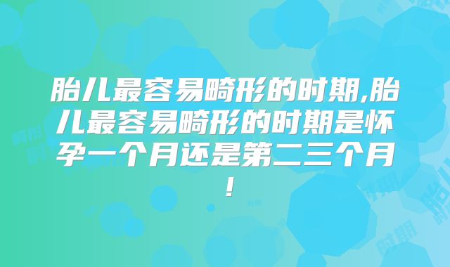 胎儿最容易畸形的时期,胎儿最容易畸形的时期是怀孕一个月还是第二三个月！