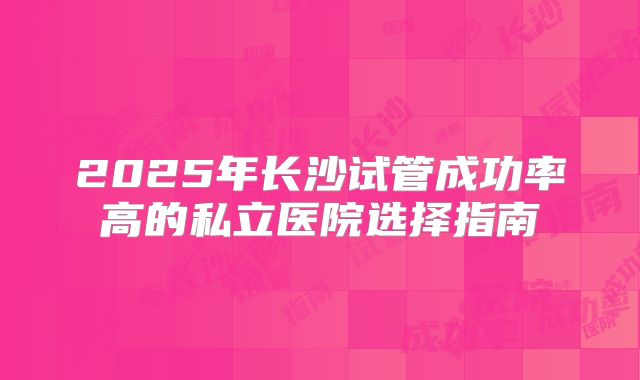 2025年长沙试管成功率高的私立医院选择指南