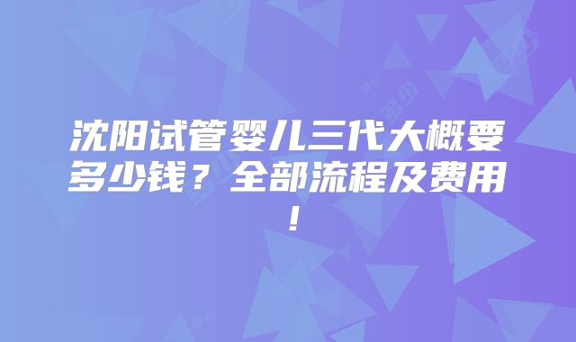 沈阳试管婴儿三代大概要多少钱？全部流程及费用！