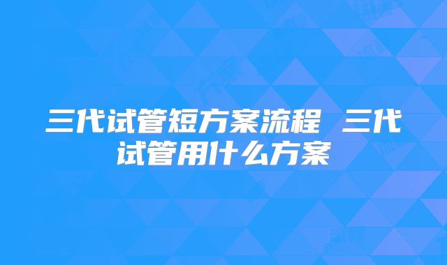 三代试管短方案流程 三代试管用什么方案