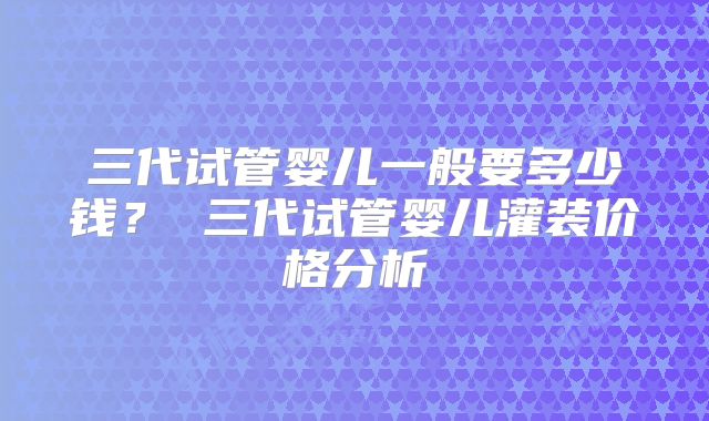 三代试管婴儿一般要多少钱？ 三代试管婴儿灌装价格分析