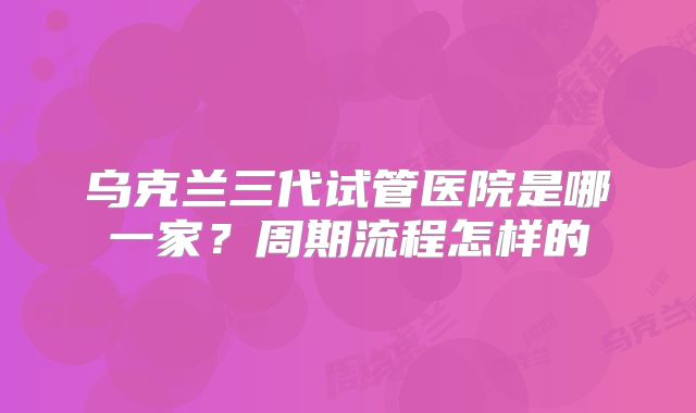 乌克兰三代试管医院是哪一家?周期流程怎样的