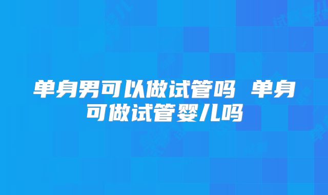 单身男可以做试管吗 单身可做试管婴儿吗