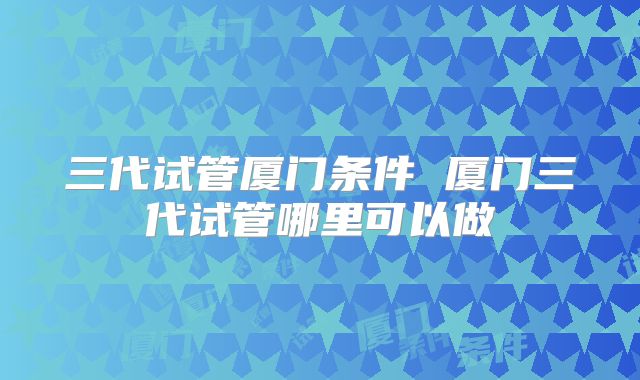 三代试管厦门条件 厦门三代试管哪里可以做
