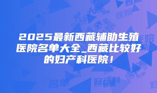 2025最新西藏辅助生殖医院名单大全_西藏比较好的妇产科医院！