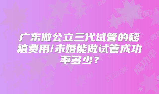 广东做公立三代试管的移植费用/未婚能做试管成功率多少？