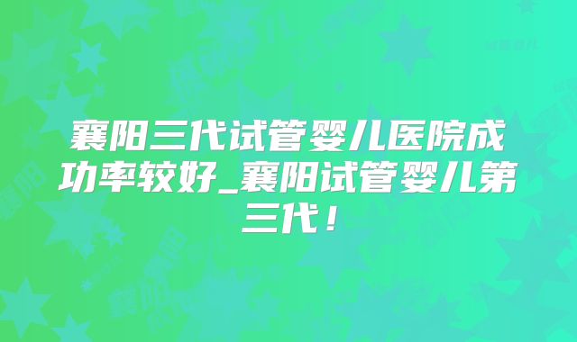 襄阳三代试管婴儿医院成功率较好_襄阳试管婴儿第三代！
