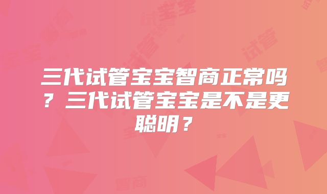 三代试管宝宝智商正常吗？三代试管宝宝是不是更聪明？