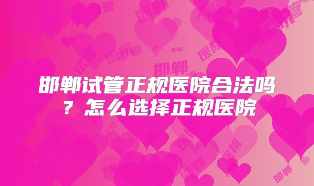 邯郸试管正规医院合法吗？怎么选择正规医院