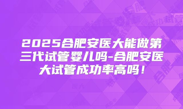 2025合肥安医大能做第三代试管婴儿吗-合肥安医大试管成功率高吗!