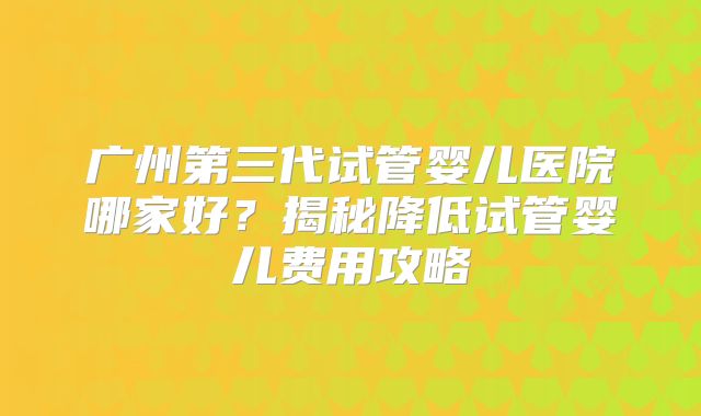广州第三代试管婴儿医院哪家好？揭秘降低试管婴儿费用攻略