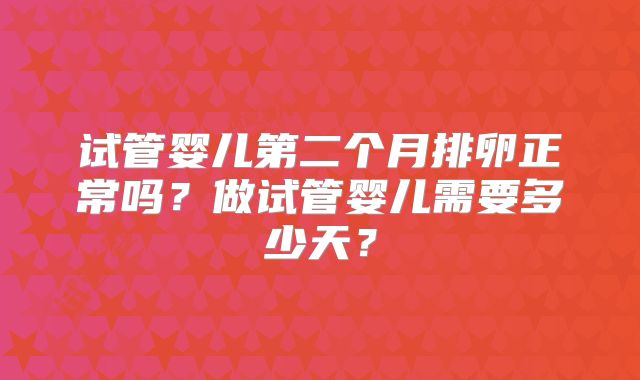 试管婴儿第二个月排卵正常吗？做试管婴儿需要多少天？