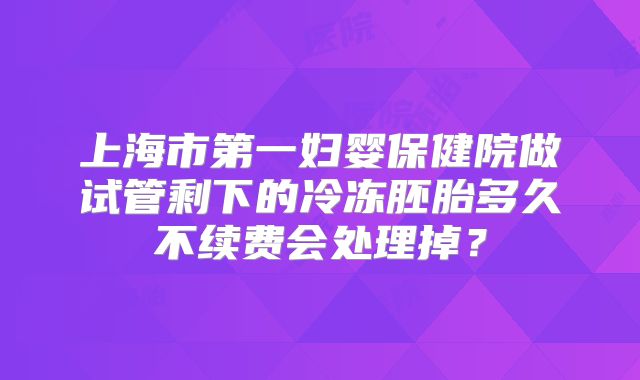 上海市第一妇婴保健院做试管剩下的冷冻胚胎多久不续费会处理掉？