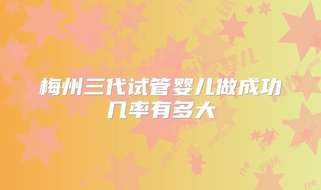 梅州三代试管婴儿做成功几率有多大