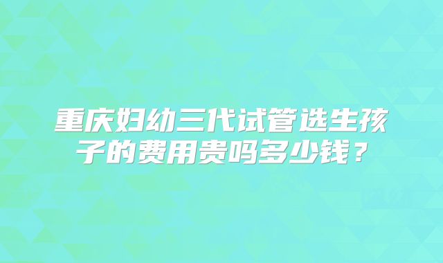 重庆妇幼三代试管选生孩子的费用贵吗多少钱?