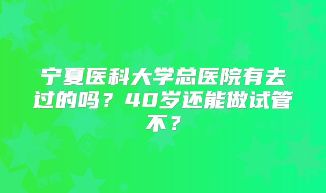 宁夏医科大学总医院有去过的吗?40岁还能做试管不?