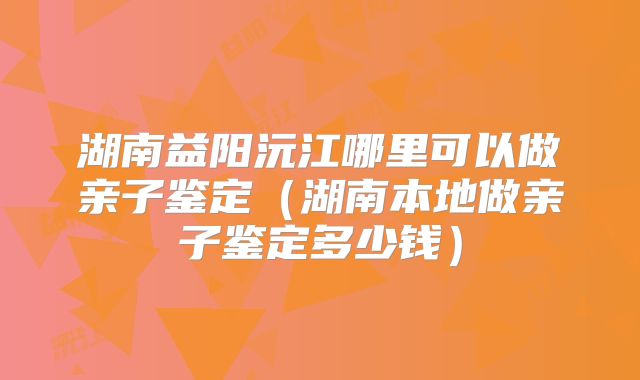 湖南益阳沅江哪里可以做亲子鉴定（湖南本地做亲子鉴定多少钱）