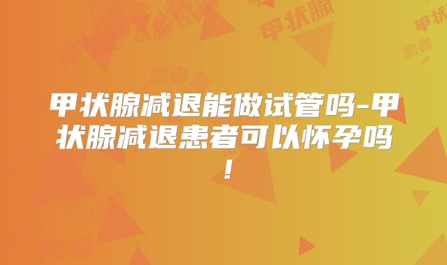 甲状腺减退能做试管吗-甲状腺减退患者可以怀孕吗!