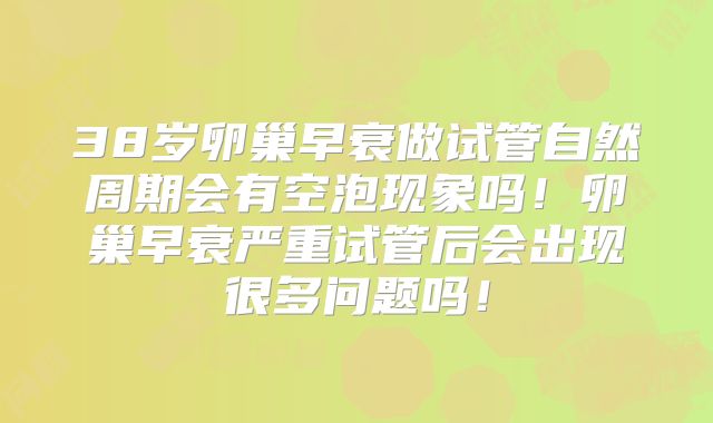 38岁卵巢早衰做试管自然周期会有空泡现象吗!卵巢早衰严重试管后会出现很多问题吗!