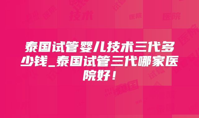 泰国试管婴儿技术三代多少钱_泰国试管三代哪家医院好！