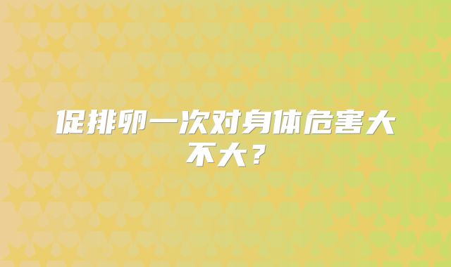促排卵一次对身体危害大不大？