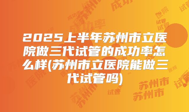 2025上半年苏州市立医院做三代试管的成功率怎么样(苏州市立医院能做三代试管吗)
