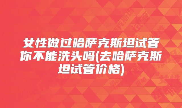女性做过哈萨克斯坦试管你不能洗头吗(去哈萨克斯坦试管价格)