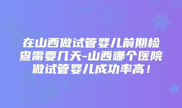 在山西做试管婴儿前期检查需要几天-山西哪个医院做试管婴儿成功率高!