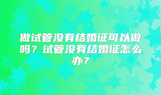 做试管没有结婚证可以做吗?试管没有结婚证怎么办?
