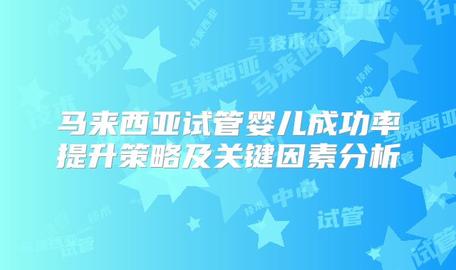 马来西亚试管婴儿成功率提升策略及关键因素分析