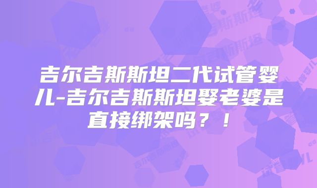 吉尔吉斯斯坦二代试管婴儿-吉尔吉斯斯坦娶老婆是直接绑架吗？！