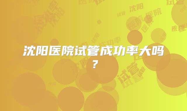 沈阳医院试管成功率大吗?