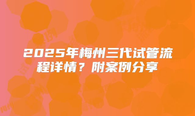 2025年梅州三代试管流程详情?附案例分享