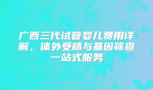 广西三代试管婴儿费用详解,体外受精与基因筛查一站式服务