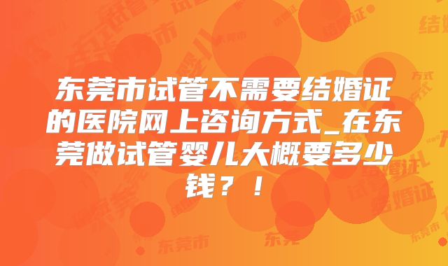 东莞市试管不需要结婚证的医院网上咨询方式_在东莞做试管婴儿大概要多少钱？！