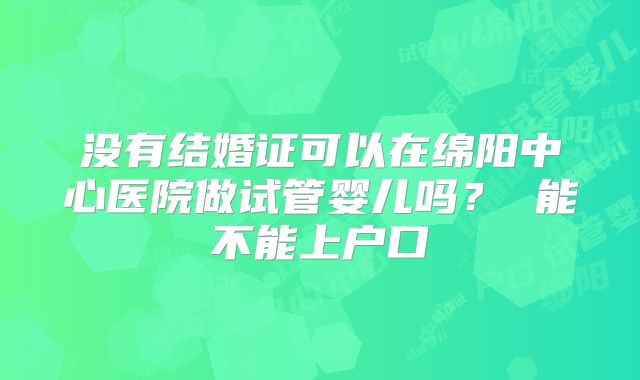 没有结婚证可以在绵阳中心医院做试管婴儿吗? 能不能上户口