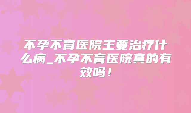 不孕不育医院主要治疗什么病_不孕不育医院真的有效吗！