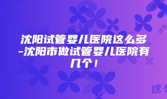 沈阳试管婴儿医院这么多-沈阳市做试管婴儿医院有几个！